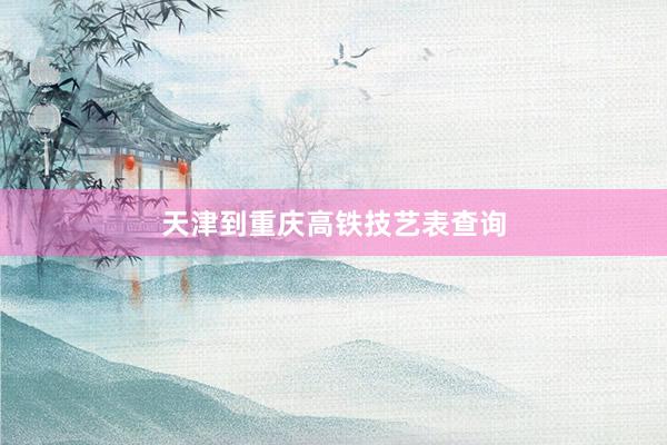 天津到重庆高铁技艺表查询